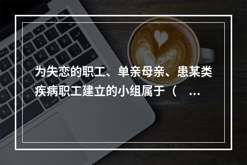 为失恋的职工、单亲母亲、患某类疾病职工建立的小组属于（　　）