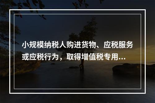 小规模纳税人购进货物、应税服务或应税行为，取得增值税专用发票