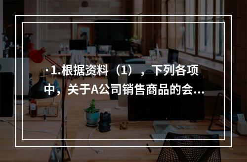 ·1.根据资料（1），下列各项中，关于A公司销售商品的会计处