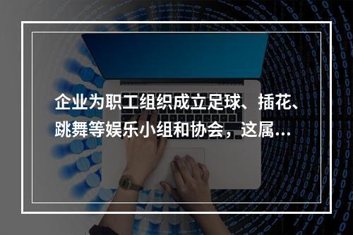 企业为职工组织成立足球、插花、跳舞等娱乐小组和协会，这属于（