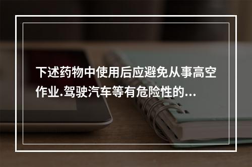 下述药物中使用后应避免从事高空作业.驾驶汽车等有危险性的机械