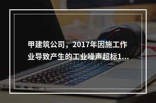 甲建筑公司，2017年因施工作业导致产生的工业噪声超标16分