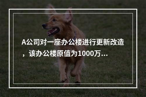 A公司对一座办公楼进行更新改造，该办公楼原值为1000万元，