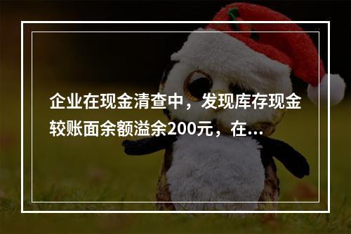 企业在现金清查中，发现库存现金较账面余额溢余200元，在未经