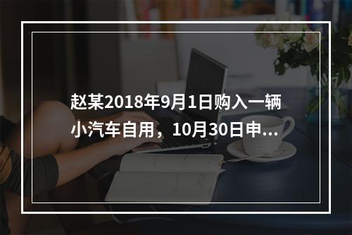 赵某2018年9月1日购入一辆小汽车自用，10月30日申报并