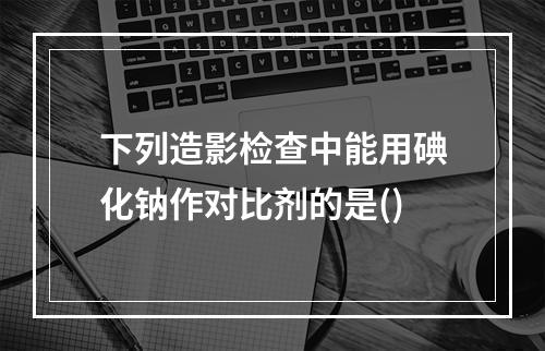 下列造影检查中能用碘化钠作对比剂的是()