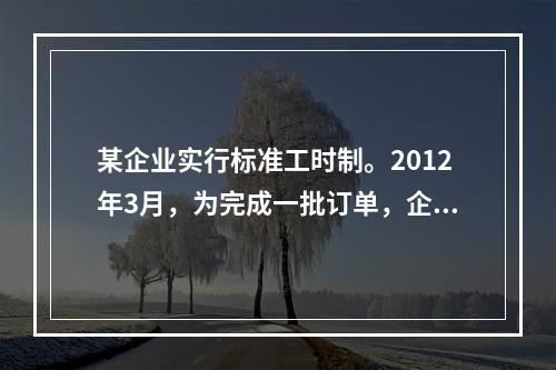 某企业实行标准工时制。2012年3月，为完成一批订单，企业安