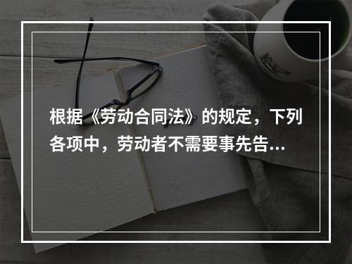 根据《劳动合同法》的规定，下列各项中，劳动者不需要事先告知即