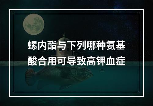 螺内酯与下列哪种氨基酸合用可导致高钾血症