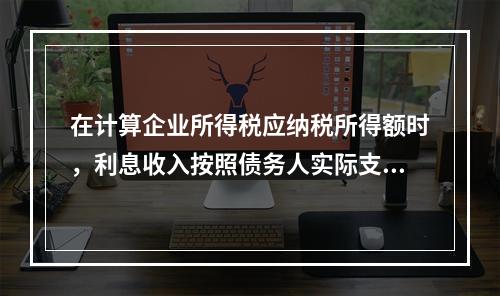 在计算企业所得税应纳税所得额时，利息收入按照债务人实际支付利