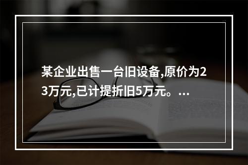 某企业出售一台旧设备,原价为23万元,已计提折旧5万元。出售