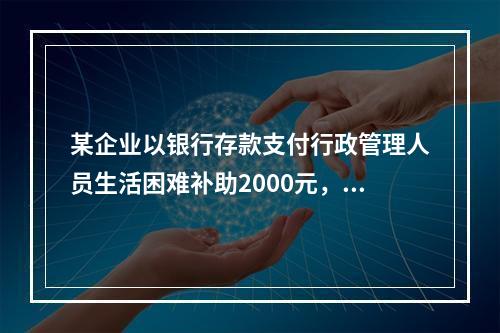 某企业以银行存款支付行政管理人员生活困难补助2000元，下列