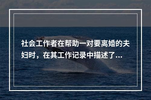 社会工作者在帮助一对要离婚的夫妇时，在其工作记录中描述了如下