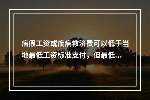 病假工资或疾病救济费可以低于当地最低工资标准支付，但最低不能