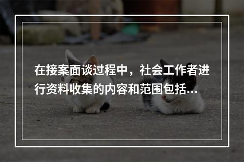 在接案面谈过程中，社会工作者进行资料收集的内容和范围包括（　