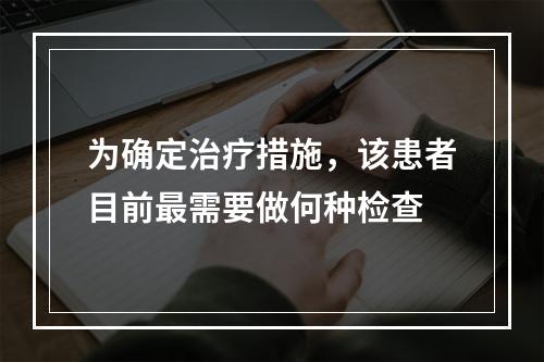 为确定治疗措施，该患者目前最需要做何种检查