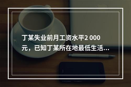 丁某失业前月工资水平2 000元，已知丁某所在地最低生活保障