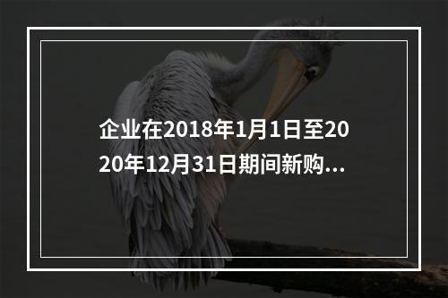 企业在2018年1月1日至2020年12月31日期间新购进（