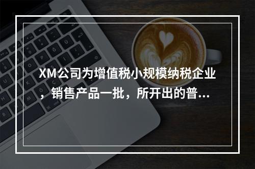 XM公司为增值税小规模纳税企业，销售产品一批，所开出的普通发