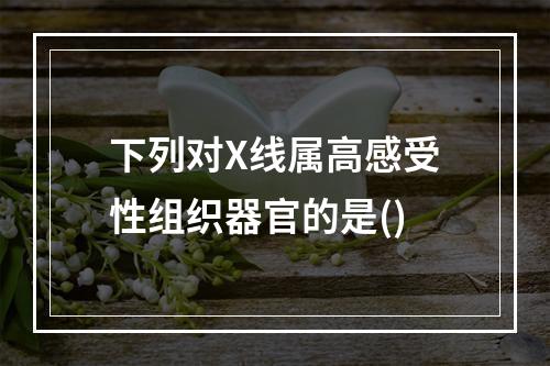 下列对X线属高感受性组织器官的是()