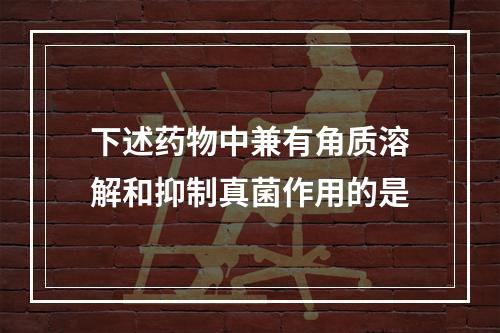 下述药物中兼有角质溶解和抑制真菌作用的是