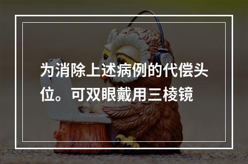 为消除上述病例的代偿头位。可双眼戴用三棱镜