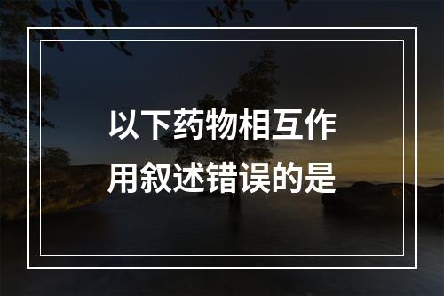 以下药物相互作用叙述错误的是