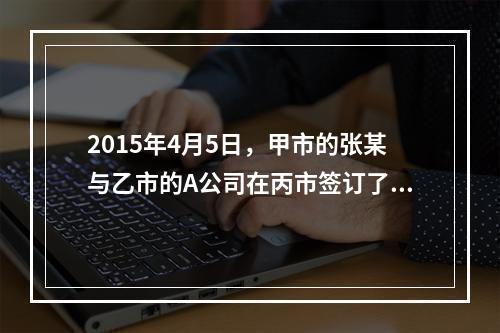 2015年4月5日，甲市的张某与乙市的A公司在丙市签订了一份