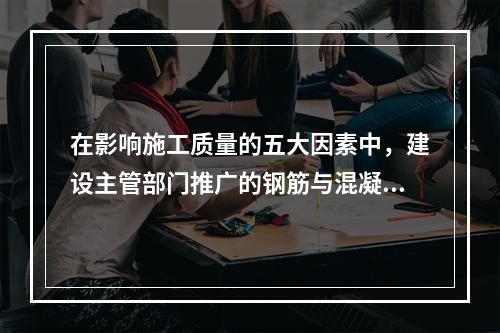 在影响施工质量的五大因素中，建设主管部门推广的钢筋与混凝土技