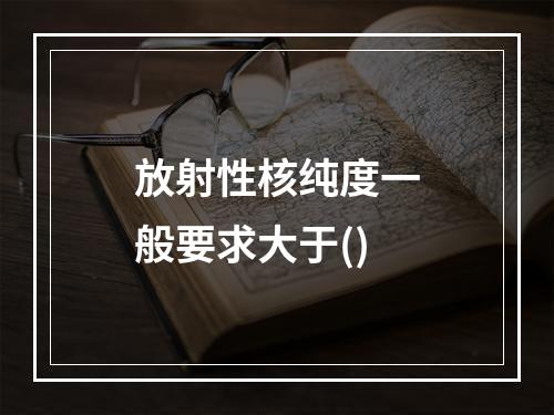 放射性核纯度一般要求大于()