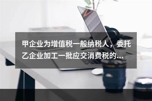 甲企业为增值税一般纳税人，委托乙企业加工一批应交消费税的W材