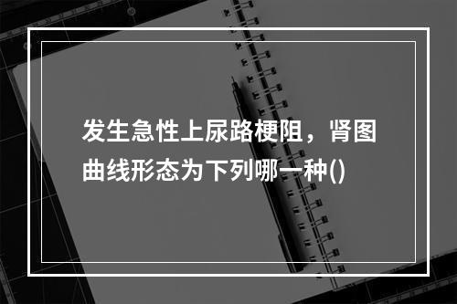 发生急性上尿路梗阻，肾图曲线形态为下列哪一种()