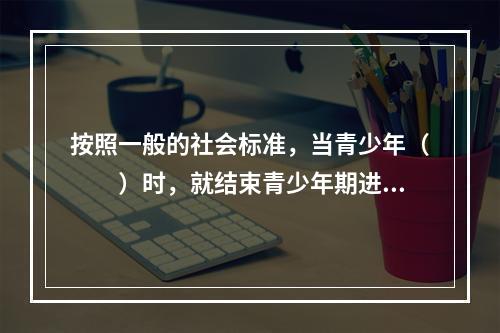 按照一般的社会标准，当青少年（　　）时，就结束青少年期进入成