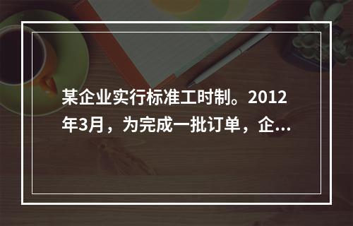 某企业实行标准工时制。2012年3月，为完成一批订单，企业安