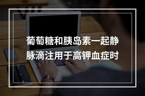 葡萄糖和胰岛素一起静脉滴注用于高钾血症时