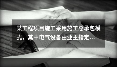 某工程项目施工采用施工总承包模式，其中电气设备由业主指定的分