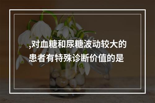 ,对血糖和尿糖波动较大的患者有特殊诊断价值的是