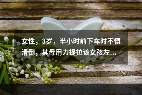 女性，3岁，半小时前下车时不慎滑倒，其母用力提拉该女孩左手，