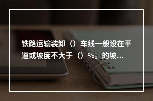 铁路运输装卸（）车线一般设在平道或坡度不大于（）%。的坡道上