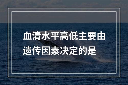 血清水平高低主要由遗传因素决定的是