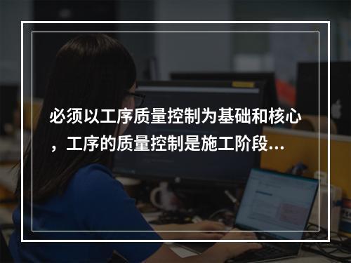 必须以工序质量控制为基础和核心，工序的质量控制是施工阶段质量