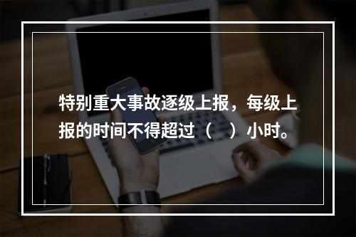 特别重大事故逐级上报，每级上报的时间不得超过（　）小时。