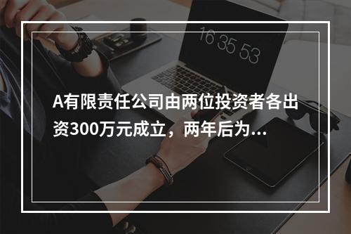 A有限责任公司由两位投资者各出资300万元成立，两年后为了扩