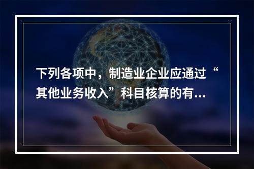 下列各项中，制造业企业应通过“其他业务收入”科目核算的有（　