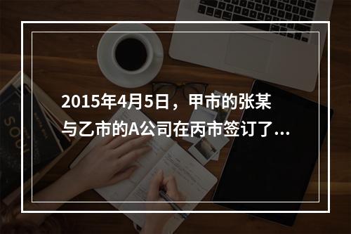 2015年4月5日，甲市的张某与乙市的A公司在丙市签订了一份