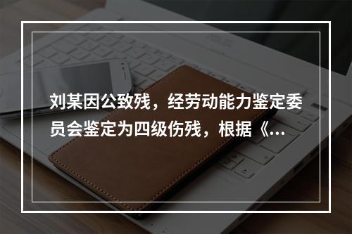 刘某因公致残，经劳动能力鉴定委员会鉴定为四级伤残，根据《工伤