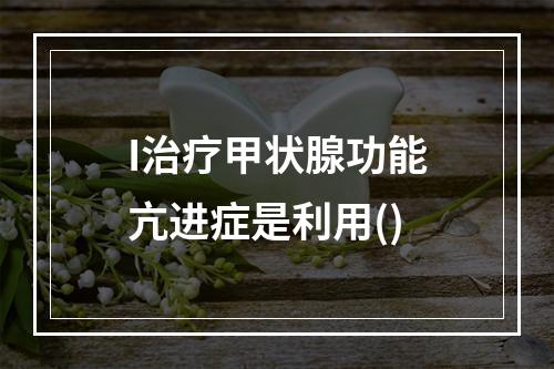 I治疗甲状腺功能亢进症是利用()