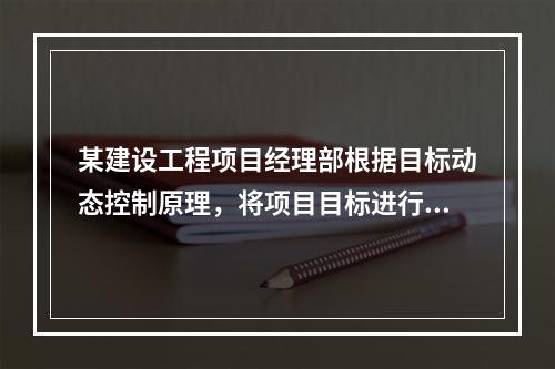 某建设工程项目经理部根据目标动态控制原理，将项目目标进行了分