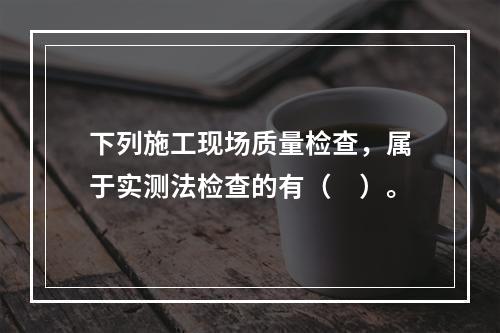 下列施工现场质量检查，属于实测法检查的有（　）。