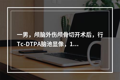 一男，颅脑外伤颅骨切开术后，行Tc-DTPA脑池显像，1h、